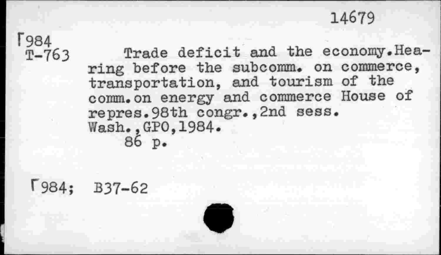 ﻿14679
F984 T-763
Trade deficit and the economy.Hea ring before the subcomm, on commerce, transportation, and tourism of the comm.on energy and commerce House of repres.98th congr.,2nd sess. Wash., GPO,1984.
86 p.
r984; B37-62